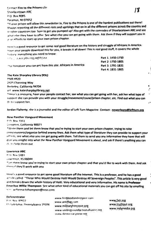 Comvac Fire 1o theprvons o Sntacown ARC 13 00 e RORS Davamus, N1O7652 o ison will o this neseleter . Fire 1o the Prison s o of the Radest publicatons outthere! Awave reprting all the itsrent rots and uprisings that onin 3 the different risons across the country and e Countrins ton Sure 10 et you pumped upt Ao et with the comrades of Shoelacetown ABC and see et ot the bt 10 off S what ke YoU Ca et R wth ther Ack them i they wil supportYou i Harts 0 <tatup yous own prison chapter. er 2 good resource o gt some rel good eraturs on the Kistory 3nd sruggle of Afrcans in Americ. e vau pecote Sl thisfo vou, I breaks 1t o down! This 5 rea go0d S, i coversthe whoe. atury, ruerything you need 1o know: B s b Pan1. 101750 Pt 2217501805 Mierature o can ot rom his se; Afficansin America Pt 317911831 Part 4 311865 ‘ The Kate Sharpley Ubrary 0XSU) onan w820 2475 Charniog Way Rerkeley Calfornia 94704 1w Katesharpleytbrary net “ets’.3 recourre, have your peopl contact her,see what you can gt ging with her, ask her what type of 000t She can provide you with your struggle/ movement/couse/prison chapter, et Find ot wht you can PR Tordan Flaherty. <he it jouenalst and th editor o Let Turm Magarine. Contact : neworleans @leftum.ons New Panther Vanguard Movement e i e, Catornia 90021 1 them and It them know that you’re tryin 1o sart your own pison chaptr, g 1 raise o nusness/organie bebind enerny ines. Ask them wha type of erature they can provide 0 suppoTt your 1.5 WhAT S Yo Ca get g with them. Tel them [0 send you sy iformatie they hav that il 20 v INGEAL i what he New Panther Vanguard Movement i about, and ask f there’s aoything you can bty thom ot Larence ABC 1 Ane vt awemnar, X5 66044 Lo tharm Ko you’ e ring 10 tart your own rison chapter and that you’d Tk to work with them. And ssk They T work with you o8 2 g (R50UITR 10 pet some good erature of the Intemet. T i professor, and he has 3 good vt catl “These Who Would Destroy Hat) Would Destroy AR Sovereign Peoples”. This artic s very good 304 henabs down the whole istory ofHait Very educationsl and very nformatie, Wis name s rofemor Frmeritus Wil Thompson See what other i of educations materils you can gt off s st by emailng. wihemaskhompron @ com reepa— — www ant fom www fair.om oA o bt o wwew indymedia org. e g o, B —